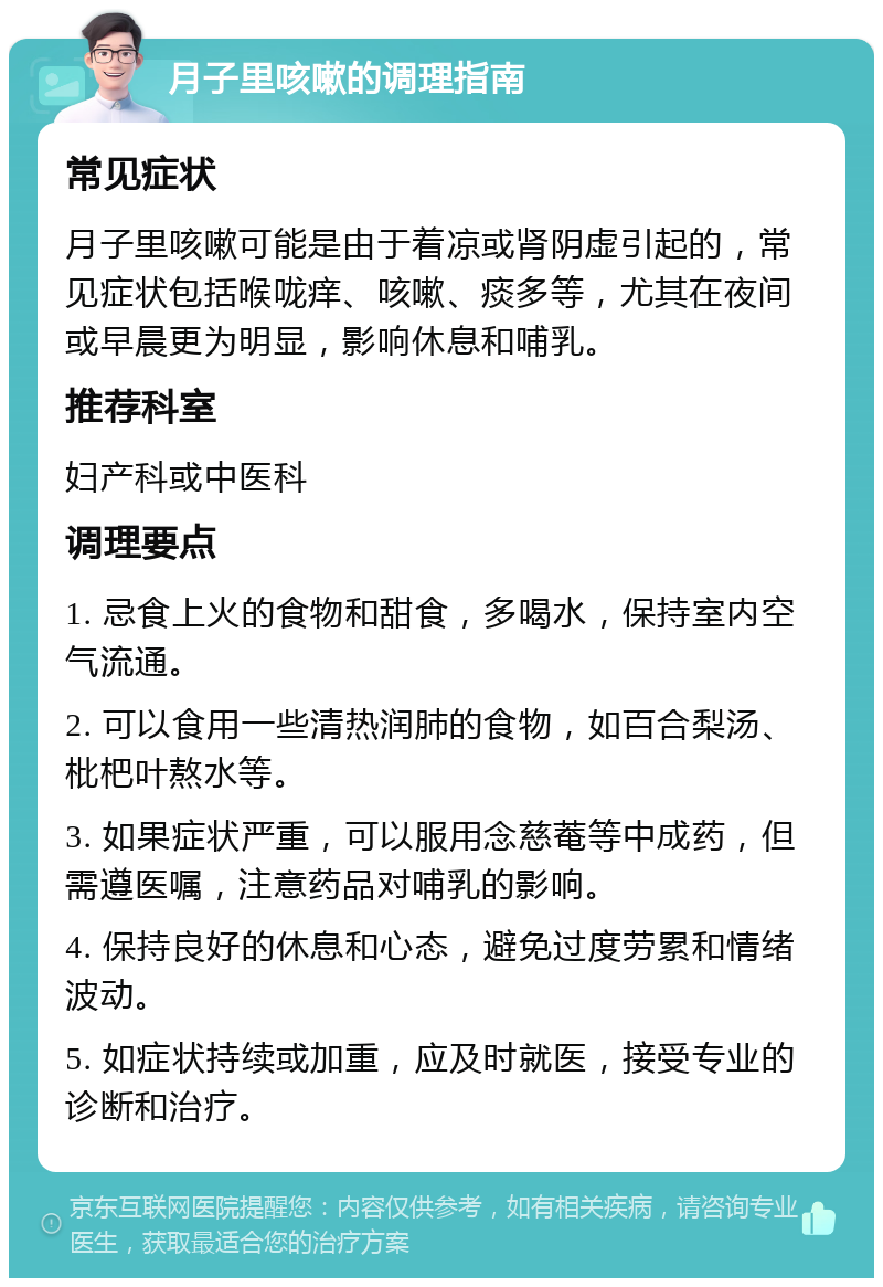 月子里咳嗽的调理指南 常见症状 月子里咳嗽可能是由于着凉或肾阴虚引起的，常见症状包括喉咙痒、咳嗽、痰多等，尤其在夜间或早晨更为明显，影响休息和哺乳。 推荐科室 妇产科或中医科 调理要点 1. 忌食上火的食物和甜食，多喝水，保持室内空气流通。 2. 可以食用一些清热润肺的食物，如百合梨汤、枇杷叶熬水等。 3. 如果症状严重，可以服用念慈菴等中成药，但需遵医嘱，注意药品对哺乳的影响。 4. 保持良好的休息和心态，避免过度劳累和情绪波动。 5. 如症状持续或加重，应及时就医，接受专业的诊断和治疗。