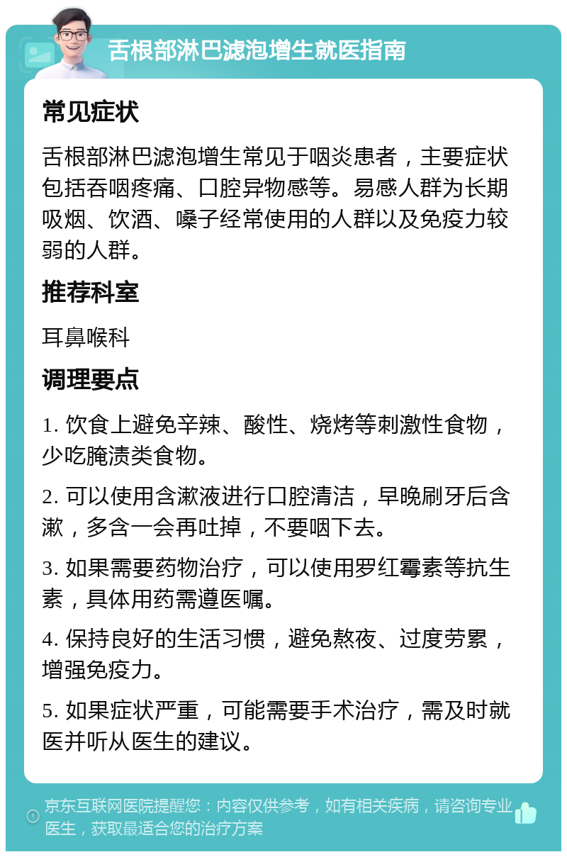 舌根部淋巴滤泡增生就医指南 常见症状 舌根部淋巴滤泡增生常见于咽炎患者，主要症状包括吞咽疼痛、口腔异物感等。易感人群为长期吸烟、饮酒、嗓子经常使用的人群以及免疫力较弱的人群。 推荐科室 耳鼻喉科 调理要点 1. 饮食上避免辛辣、酸性、烧烤等刺激性食物，少吃腌渍类食物。 2. 可以使用含漱液进行口腔清洁，早晚刷牙后含漱，多含一会再吐掉，不要咽下去。 3. 如果需要药物治疗，可以使用罗红霉素等抗生素，具体用药需遵医嘱。 4. 保持良好的生活习惯，避免熬夜、过度劳累，增强免疫力。 5. 如果症状严重，可能需要手术治疗，需及时就医并听从医生的建议。