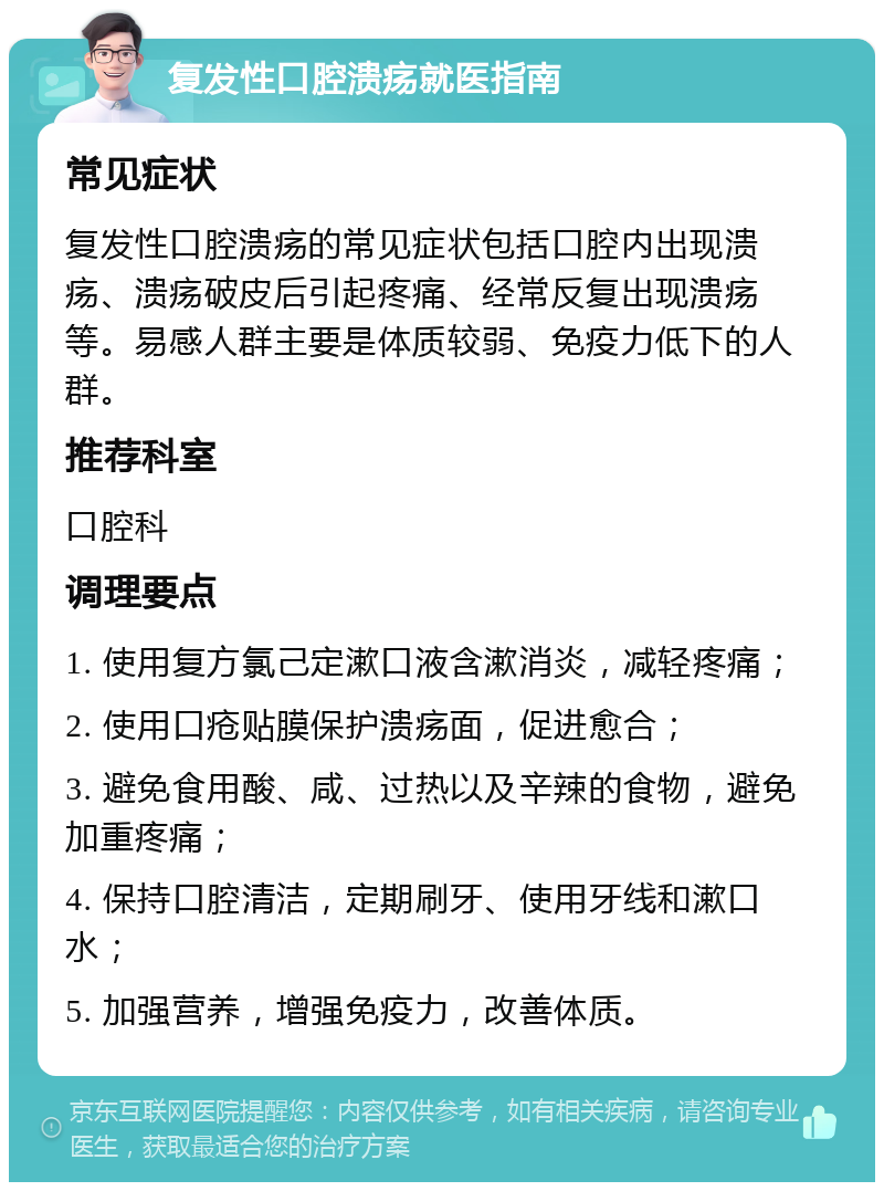 复发性口腔溃疡就医指南 常见症状 复发性口腔溃疡的常见症状包括口腔内出现溃疡、溃疡破皮后引起疼痛、经常反复出现溃疡等。易感人群主要是体质较弱、免疫力低下的人群。 推荐科室 口腔科 调理要点 1. 使用复方氯己定漱口液含漱消炎，减轻疼痛； 2. 使用口疮贴膜保护溃疡面，促进愈合； 3. 避免食用酸、咸、过热以及辛辣的食物，避免加重疼痛； 4. 保持口腔清洁，定期刷牙、使用牙线和漱口水； 5. 加强营养，增强免疫力，改善体质。