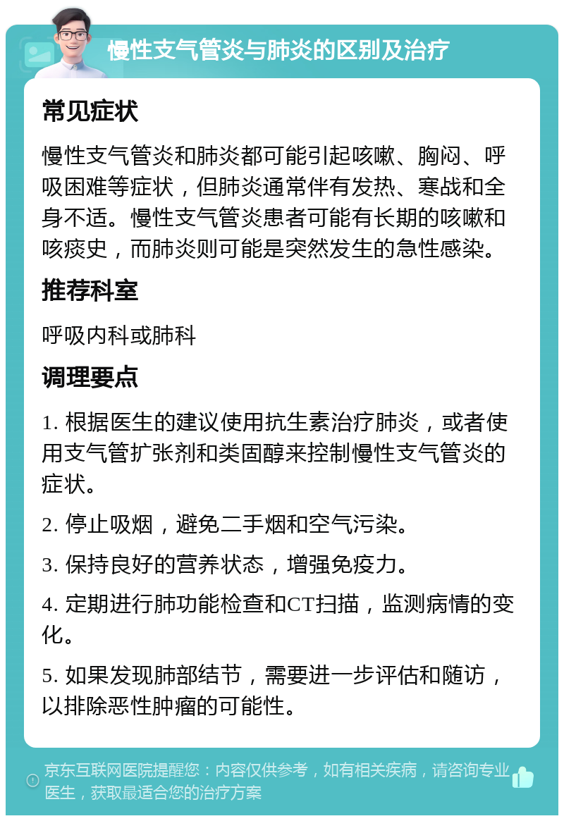 慢性支气管炎与肺炎的区别及治疗 常见症状 慢性支气管炎和肺炎都可能引起咳嗽、胸闷、呼吸困难等症状，但肺炎通常伴有发热、寒战和全身不适。慢性支气管炎患者可能有长期的咳嗽和咳痰史，而肺炎则可能是突然发生的急性感染。 推荐科室 呼吸内科或肺科 调理要点 1. 根据医生的建议使用抗生素治疗肺炎，或者使用支气管扩张剂和类固醇来控制慢性支气管炎的症状。 2. 停止吸烟，避免二手烟和空气污染。 3. 保持良好的营养状态，增强免疫力。 4. 定期进行肺功能检查和CT扫描，监测病情的变化。 5. 如果发现肺部结节，需要进一步评估和随访，以排除恶性肿瘤的可能性。