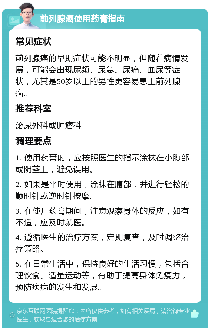 前列腺癌使用药膏指南 常见症状 前列腺癌的早期症状可能不明显，但随着病情发展，可能会出现尿频、尿急、尿痛、血尿等症状，尤其是50岁以上的男性更容易患上前列腺癌。 推荐科室 泌尿外科或肿瘤科 调理要点 1. 使用药膏时，应按照医生的指示涂抹在小腹部或阴茎上，避免误用。 2. 如果是平时使用，涂抹在腹部，并进行轻松的顺时针或逆时针按摩。 3. 在使用药膏期间，注意观察身体的反应，如有不适，应及时就医。 4. 遵循医生的治疗方案，定期复查，及时调整治疗策略。 5. 在日常生活中，保持良好的生活习惯，包括合理饮食、适量运动等，有助于提高身体免疫力，预防疾病的发生和发展。