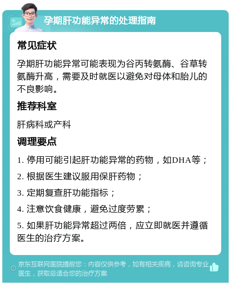 孕期肝功能异常的处理指南 常见症状 孕期肝功能异常可能表现为谷丙转氨酶、谷草转氨酶升高，需要及时就医以避免对母体和胎儿的不良影响。 推荐科室 肝病科或产科 调理要点 1. 停用可能引起肝功能异常的药物，如DHA等； 2. 根据医生建议服用保肝药物； 3. 定期复查肝功能指标； 4. 注意饮食健康，避免过度劳累； 5. 如果肝功能异常超过两倍，应立即就医并遵循医生的治疗方案。