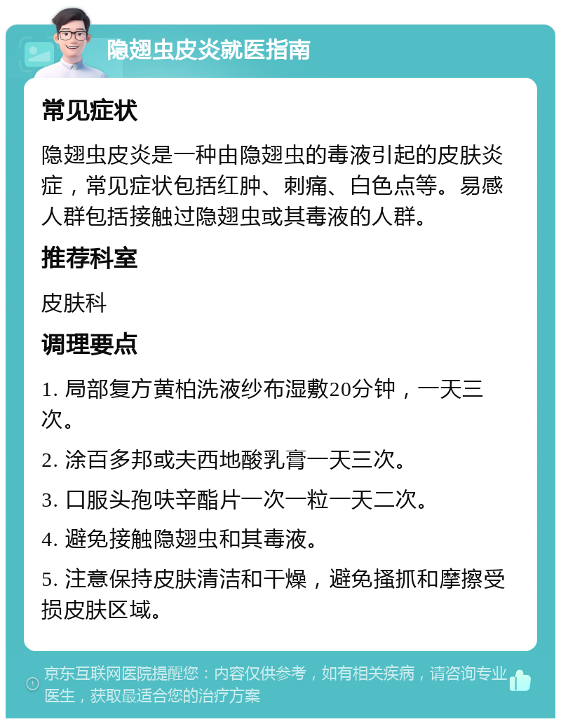 隐翅虫皮炎就医指南 常见症状 隐翅虫皮炎是一种由隐翅虫的毒液引起的皮肤炎症，常见症状包括红肿、刺痛、白色点等。易感人群包括接触过隐翅虫或其毒液的人群。 推荐科室 皮肤科 调理要点 1. 局部复方黄柏洗液纱布湿敷20分钟，一天三次。 2. 涂百多邦或夫西地酸乳膏一天三次。 3. 口服头孢呋辛酯片一次一粒一天二次。 4. 避免接触隐翅虫和其毒液。 5. 注意保持皮肤清洁和干燥，避免搔抓和摩擦受损皮肤区域。