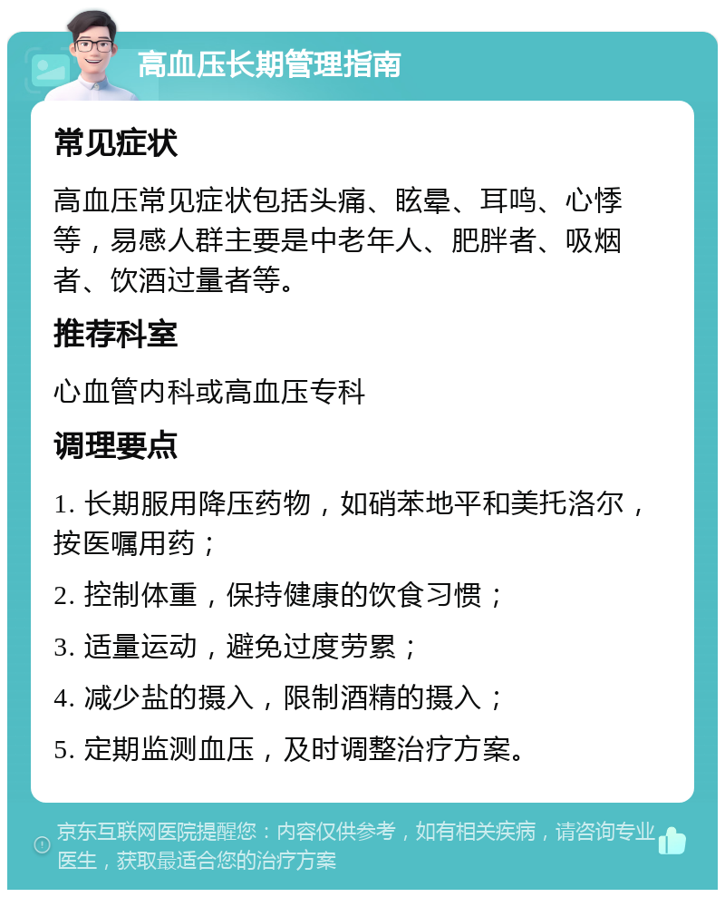 高血压长期管理指南 常见症状 高血压常见症状包括头痛、眩晕、耳鸣、心悸等，易感人群主要是中老年人、肥胖者、吸烟者、饮酒过量者等。 推荐科室 心血管内科或高血压专科 调理要点 1. 长期服用降压药物，如硝苯地平和美托洛尔，按医嘱用药； 2. 控制体重，保持健康的饮食习惯； 3. 适量运动，避免过度劳累； 4. 减少盐的摄入，限制酒精的摄入； 5. 定期监测血压，及时调整治疗方案。