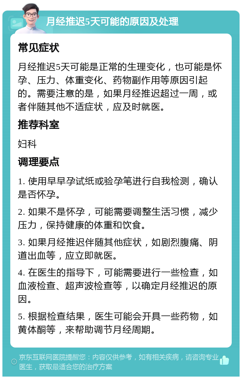 月经推迟5天可能的原因及处理 常见症状 月经推迟5天可能是正常的生理变化，也可能是怀孕、压力、体重变化、药物副作用等原因引起的。需要注意的是，如果月经推迟超过一周，或者伴随其他不适症状，应及时就医。 推荐科室 妇科 调理要点 1. 使用早早孕试纸或验孕笔进行自我检测，确认是否怀孕。 2. 如果不是怀孕，可能需要调整生活习惯，减少压力，保持健康的体重和饮食。 3. 如果月经推迟伴随其他症状，如剧烈腹痛、阴道出血等，应立即就医。 4. 在医生的指导下，可能需要进行一些检查，如血液检查、超声波检查等，以确定月经推迟的原因。 5. 根据检查结果，医生可能会开具一些药物，如黄体酮等，来帮助调节月经周期。