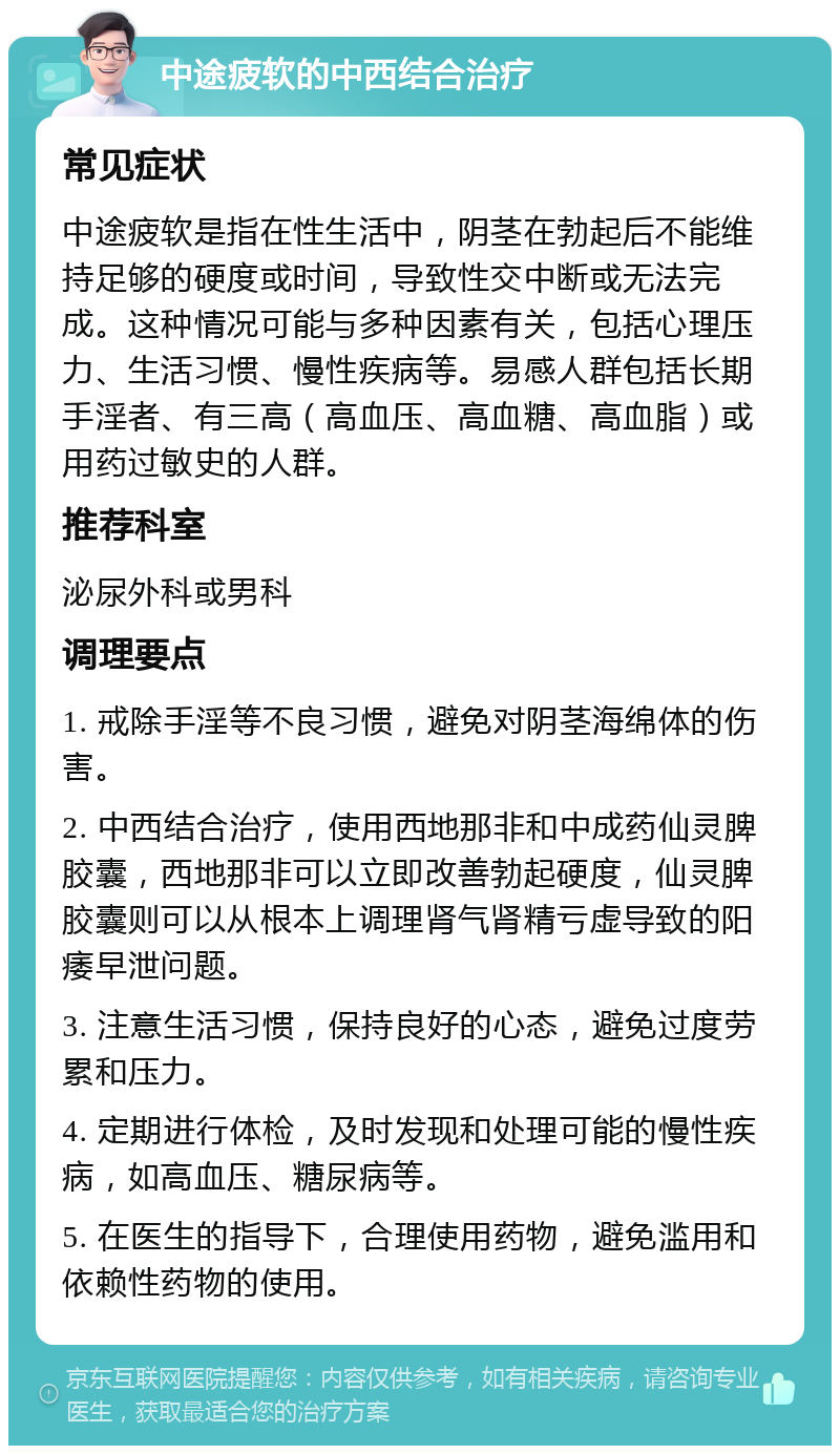 中途疲软的中西结合治疗 常见症状 中途疲软是指在性生活中，阴茎在勃起后不能维持足够的硬度或时间，导致性交中断或无法完成。这种情况可能与多种因素有关，包括心理压力、生活习惯、慢性疾病等。易感人群包括长期手淫者、有三高（高血压、高血糖、高血脂）或用药过敏史的人群。 推荐科室 泌尿外科或男科 调理要点 1. 戒除手淫等不良习惯，避免对阴茎海绵体的伤害。 2. 中西结合治疗，使用西地那非和中成药仙灵脾胶囊，西地那非可以立即改善勃起硬度，仙灵脾胶囊则可以从根本上调理肾气肾精亏虚导致的阳痿早泄问题。 3. 注意生活习惯，保持良好的心态，避免过度劳累和压力。 4. 定期进行体检，及时发现和处理可能的慢性疾病，如高血压、糖尿病等。 5. 在医生的指导下，合理使用药物，避免滥用和依赖性药物的使用。