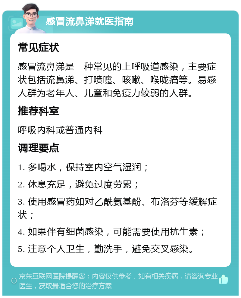 感冒流鼻涕就医指南 常见症状 感冒流鼻涕是一种常见的上呼吸道感染，主要症状包括流鼻涕、打喷嚏、咳嗽、喉咙痛等。易感人群为老年人、儿童和免疫力较弱的人群。 推荐科室 呼吸内科或普通内科 调理要点 1. 多喝水，保持室内空气湿润； 2. 休息充足，避免过度劳累； 3. 使用感冒药如对乙酰氨基酚、布洛芬等缓解症状； 4. 如果伴有细菌感染，可能需要使用抗生素； 5. 注意个人卫生，勤洗手，避免交叉感染。