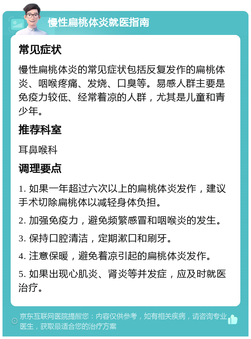 慢性扁桃体炎就医指南 常见症状 慢性扁桃体炎的常见症状包括反复发作的扁桃体炎、咽喉疼痛、发烧、口臭等。易感人群主要是免疫力较低、经常着凉的人群，尤其是儿童和青少年。 推荐科室 耳鼻喉科 调理要点 1. 如果一年超过六次以上的扁桃体炎发作，建议手术切除扁桃体以减轻身体负担。 2. 加强免疫力，避免频繁感冒和咽喉炎的发生。 3. 保持口腔清洁，定期漱口和刷牙。 4. 注意保暖，避免着凉引起的扁桃体炎发作。 5. 如果出现心肌炎、肾炎等并发症，应及时就医治疗。