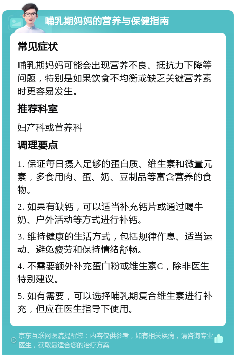 哺乳期妈妈的营养与保健指南 常见症状 哺乳期妈妈可能会出现营养不良、抵抗力下降等问题，特别是如果饮食不均衡或缺乏关键营养素时更容易发生。 推荐科室 妇产科或营养科 调理要点 1. 保证每日摄入足够的蛋白质、维生素和微量元素，多食用肉、蛋、奶、豆制品等富含营养的食物。 2. 如果有缺钙，可以适当补充钙片或通过喝牛奶、户外活动等方式进行补钙。 3. 维持健康的生活方式，包括规律作息、适当运动、避免疲劳和保持情绪舒畅。 4. 不需要额外补充蛋白粉或维生素C，除非医生特别建议。 5. 如有需要，可以选择哺乳期复合维生素进行补充，但应在医生指导下使用。