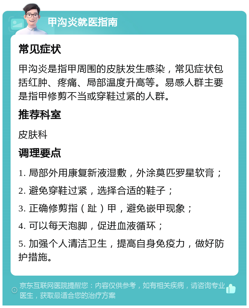 甲沟炎就医指南 常见症状 甲沟炎是指甲周围的皮肤发生感染，常见症状包括红肿、疼痛、局部温度升高等。易感人群主要是指甲修剪不当或穿鞋过紧的人群。 推荐科室 皮肤科 调理要点 1. 局部外用康复新液湿敷，外涂莫匹罗星软膏； 2. 避免穿鞋过紧，选择合适的鞋子； 3. 正确修剪指（趾）甲，避免嵌甲现象； 4. 可以每天泡脚，促进血液循环； 5. 加强个人清洁卫生，提高自身免疫力，做好防护措施。