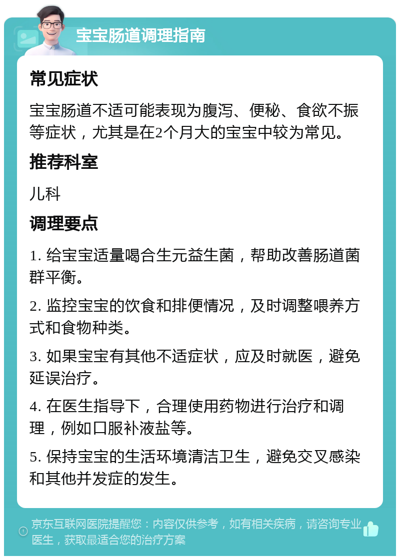 宝宝肠道调理指南 常见症状 宝宝肠道不适可能表现为腹泻、便秘、食欲不振等症状，尤其是在2个月大的宝宝中较为常见。 推荐科室 儿科 调理要点 1. 给宝宝适量喝合生元益生菌，帮助改善肠道菌群平衡。 2. 监控宝宝的饮食和排便情况，及时调整喂养方式和食物种类。 3. 如果宝宝有其他不适症状，应及时就医，避免延误治疗。 4. 在医生指导下，合理使用药物进行治疗和调理，例如口服补液盐等。 5. 保持宝宝的生活环境清洁卫生，避免交叉感染和其他并发症的发生。