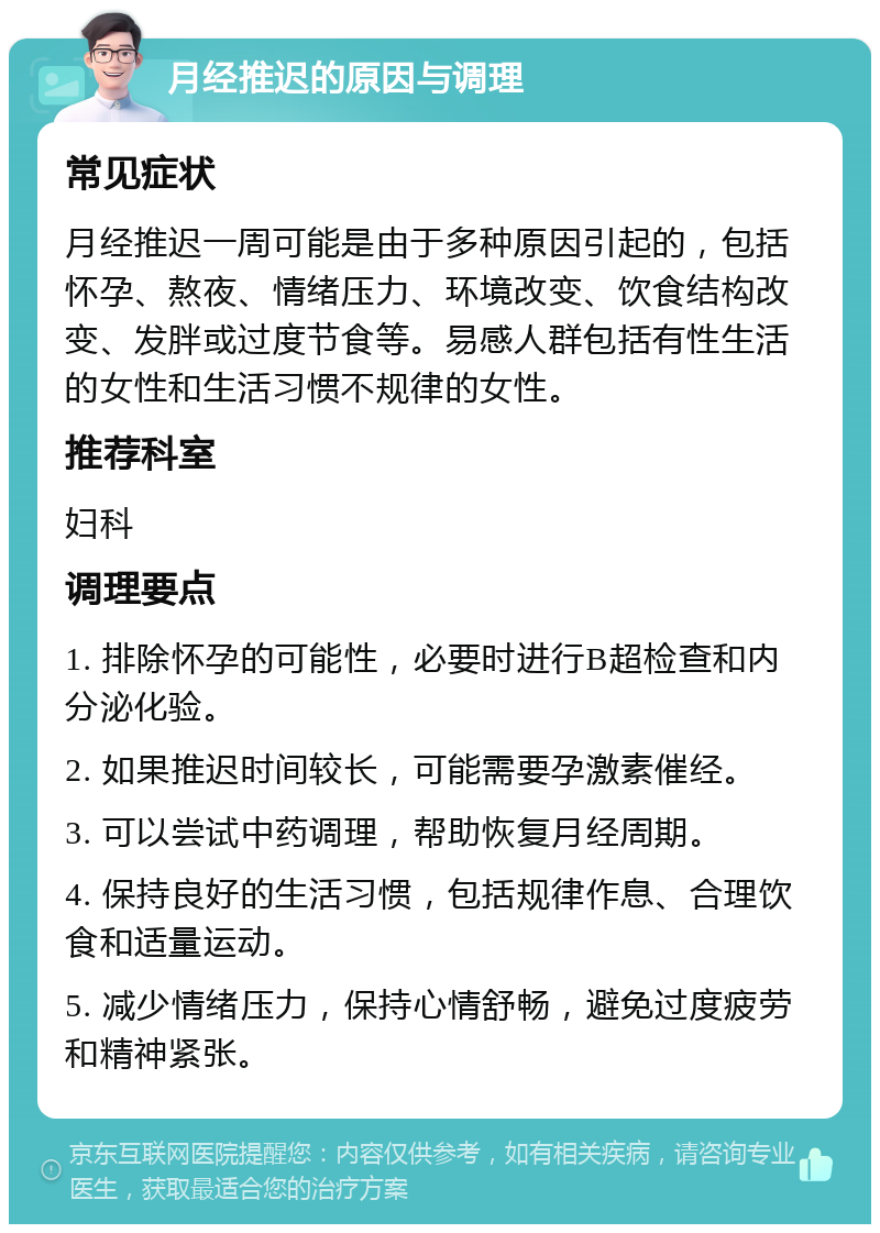 月经推迟的原因与调理 常见症状 月经推迟一周可能是由于多种原因引起的，包括怀孕、熬夜、情绪压力、环境改变、饮食结构改变、发胖或过度节食等。易感人群包括有性生活的女性和生活习惯不规律的女性。 推荐科室 妇科 调理要点 1. 排除怀孕的可能性，必要时进行B超检查和内分泌化验。 2. 如果推迟时间较长，可能需要孕激素催经。 3. 可以尝试中药调理，帮助恢复月经周期。 4. 保持良好的生活习惯，包括规律作息、合理饮食和适量运动。 5. 减少情绪压力，保持心情舒畅，避免过度疲劳和精神紧张。