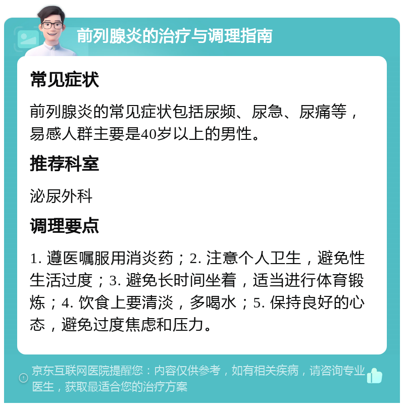 前列腺炎的治疗与调理指南 常见症状 前列腺炎的常见症状包括尿频、尿急、尿痛等，易感人群主要是40岁以上的男性。 推荐科室 泌尿外科 调理要点 1. 遵医嘱服用消炎药；2. 注意个人卫生，避免性生活过度；3. 避免长时间坐着，适当进行体育锻炼；4. 饮食上要清淡，多喝水；5. 保持良好的心态，避免过度焦虑和压力。