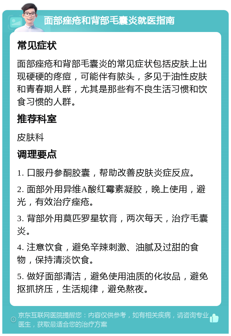 面部痤疮和背部毛囊炎就医指南 常见症状 面部痤疮和背部毛囊炎的常见症状包括皮肤上出现硬硬的疼痘，可能伴有脓头，多见于油性皮肤和青春期人群，尤其是那些有不良生活习惯和饮食习惯的人群。 推荐科室 皮肤科 调理要点 1. 口服丹参酮胶囊，帮助改善皮肤炎症反应。 2. 面部外用异维A酸红霉素凝胶，晚上使用，避光，有效治疗痤疮。 3. 背部外用莫匹罗星软膏，两次每天，治疗毛囊炎。 4. 注意饮食，避免辛辣刺激、油腻及过甜的食物，保持清淡饮食。 5. 做好面部清洁，避免使用油质的化妆品，避免抠抓挤压，生活规律，避免熬夜。