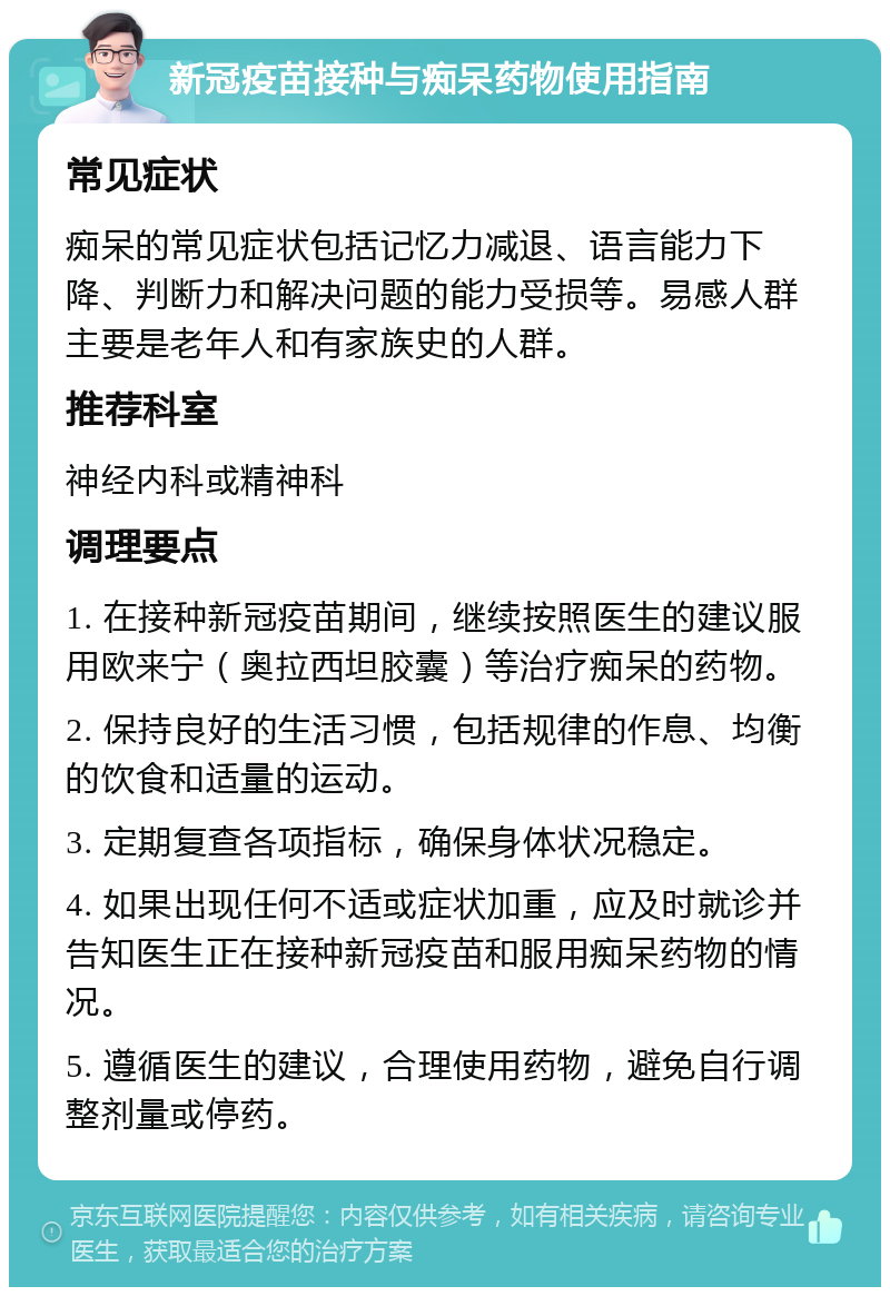 新冠疫苗接种与痴呆药物使用指南 常见症状 痴呆的常见症状包括记忆力减退、语言能力下降、判断力和解决问题的能力受损等。易感人群主要是老年人和有家族史的人群。 推荐科室 神经内科或精神科 调理要点 1. 在接种新冠疫苗期间，继续按照医生的建议服用欧来宁（奥拉西坦胶囊）等治疗痴呆的药物。 2. 保持良好的生活习惯，包括规律的作息、均衡的饮食和适量的运动。 3. 定期复查各项指标，确保身体状况稳定。 4. 如果出现任何不适或症状加重，应及时就诊并告知医生正在接种新冠疫苗和服用痴呆药物的情况。 5. 遵循医生的建议，合理使用药物，避免自行调整剂量或停药。