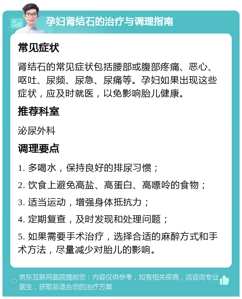 孕妇肾结石的治疗与调理指南 常见症状 肾结石的常见症状包括腰部或腹部疼痛、恶心、呕吐、尿频、尿急、尿痛等。孕妇如果出现这些症状，应及时就医，以免影响胎儿健康。 推荐科室 泌尿外科 调理要点 1. 多喝水，保持良好的排尿习惯； 2. 饮食上避免高盐、高蛋白、高嘌呤的食物； 3. 适当运动，增强身体抵抗力； 4. 定期复查，及时发现和处理问题； 5. 如果需要手术治疗，选择合适的麻醉方式和手术方法，尽量减少对胎儿的影响。