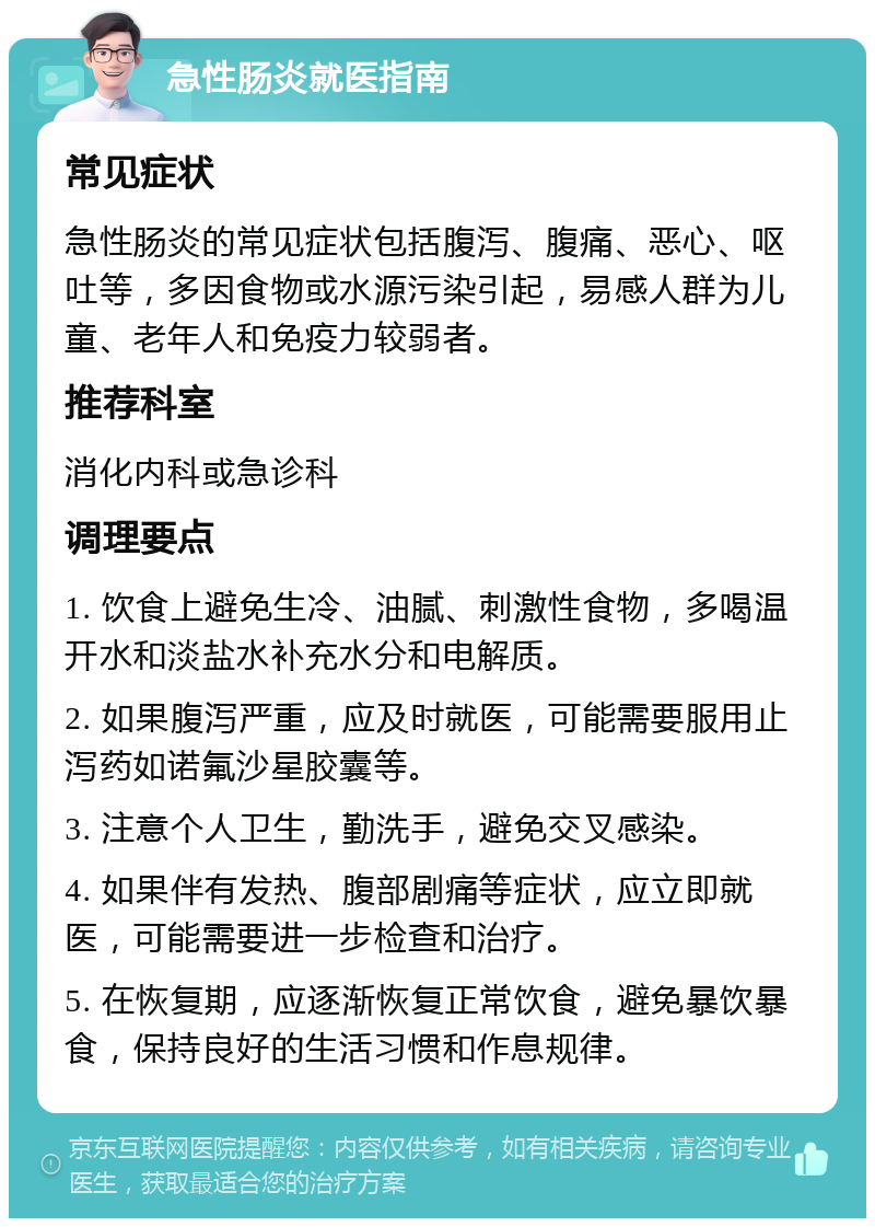 急性肠炎就医指南 常见症状 急性肠炎的常见症状包括腹泻、腹痛、恶心、呕吐等，多因食物或水源污染引起，易感人群为儿童、老年人和免疫力较弱者。 推荐科室 消化内科或急诊科 调理要点 1. 饮食上避免生冷、油腻、刺激性食物，多喝温开水和淡盐水补充水分和电解质。 2. 如果腹泻严重，应及时就医，可能需要服用止泻药如诺氟沙星胶囊等。 3. 注意个人卫生，勤洗手，避免交叉感染。 4. 如果伴有发热、腹部剧痛等症状，应立即就医，可能需要进一步检查和治疗。 5. 在恢复期，应逐渐恢复正常饮食，避免暴饮暴食，保持良好的生活习惯和作息规律。