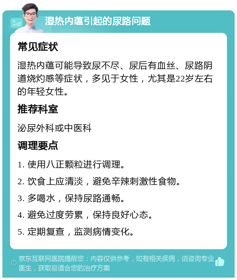 湿热内蕴引起的尿路问题 常见症状 湿热内蕴可能导致尿不尽、尿后有血丝、尿路阴道烧灼感等症状，多见于女性，尤其是22岁左右的年轻女性。 推荐科室 泌尿外科或中医科 调理要点 1. 使用八正颗粒进行调理。 2. 饮食上应清淡，避免辛辣刺激性食物。 3. 多喝水，保持尿路通畅。 4. 避免过度劳累，保持良好心态。 5. 定期复查，监测病情变化。