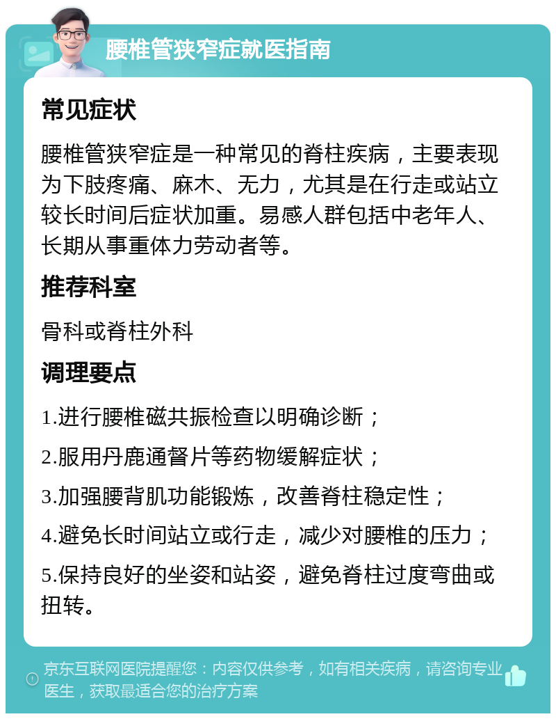 腰椎管狭窄症就医指南 常见症状 腰椎管狭窄症是一种常见的脊柱疾病，主要表现为下肢疼痛、麻木、无力，尤其是在行走或站立较长时间后症状加重。易感人群包括中老年人、长期从事重体力劳动者等。 推荐科室 骨科或脊柱外科 调理要点 1.进行腰椎磁共振检查以明确诊断； 2.服用丹鹿通督片等药物缓解症状； 3.加强腰背肌功能锻炼，改善脊柱稳定性； 4.避免长时间站立或行走，减少对腰椎的压力； 5.保持良好的坐姿和站姿，避免脊柱过度弯曲或扭转。