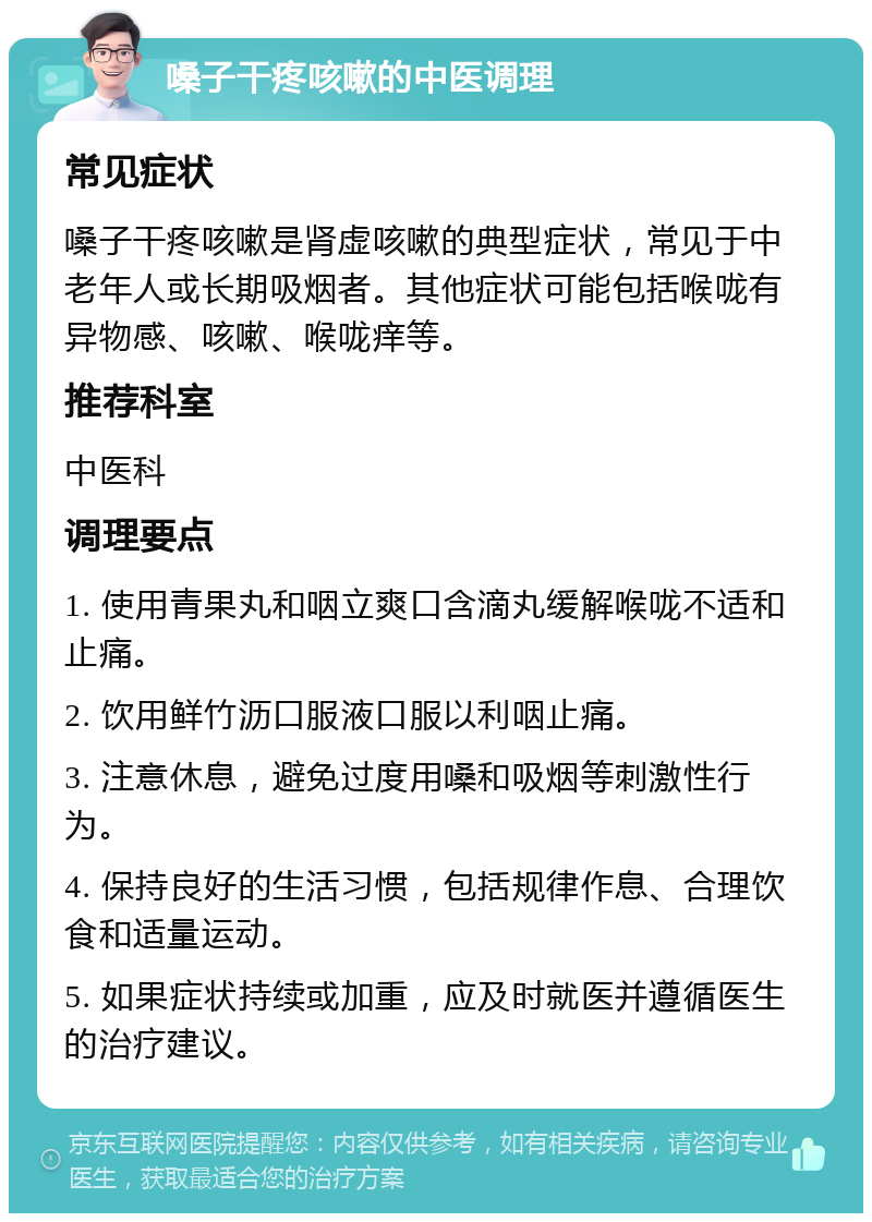 嗓子干疼咳嗽的中医调理 常见症状 嗓子干疼咳嗽是肾虚咳嗽的典型症状，常见于中老年人或长期吸烟者。其他症状可能包括喉咙有异物感、咳嗽、喉咙痒等。 推荐科室 中医科 调理要点 1. 使用青果丸和咽立爽口含滴丸缓解喉咙不适和止痛。 2. 饮用鲜竹沥口服液口服以利咽止痛。 3. 注意休息，避免过度用嗓和吸烟等刺激性行为。 4. 保持良好的生活习惯，包括规律作息、合理饮食和适量运动。 5. 如果症状持续或加重，应及时就医并遵循医生的治疗建议。