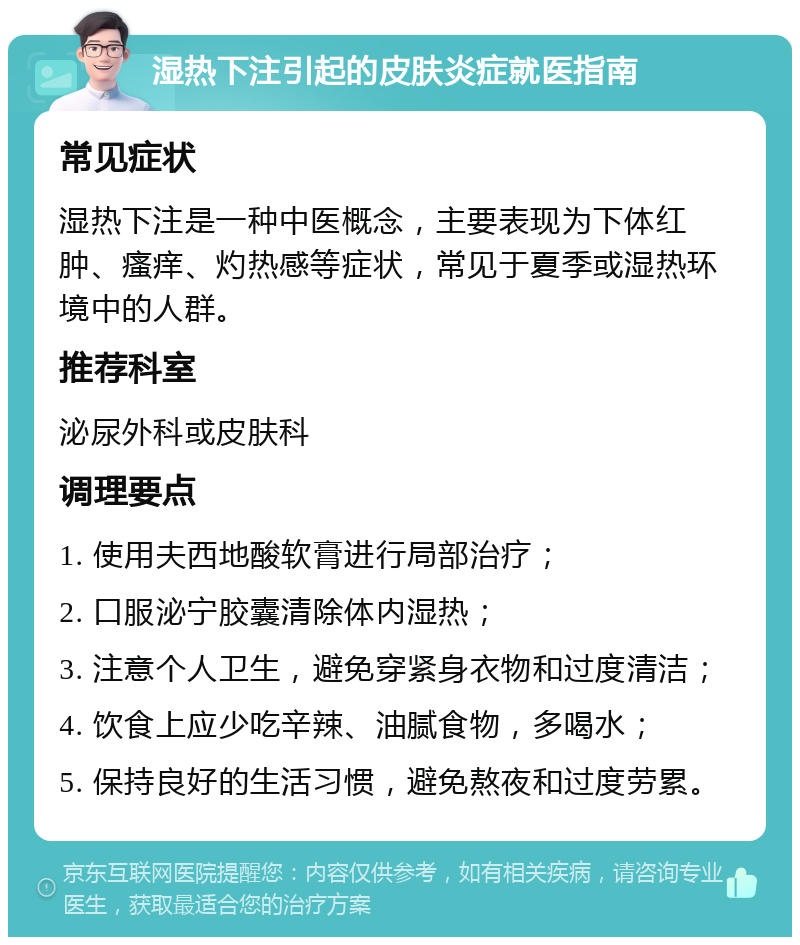 湿热下注引起的皮肤炎症就医指南 常见症状 湿热下注是一种中医概念，主要表现为下体红肿、瘙痒、灼热感等症状，常见于夏季或湿热环境中的人群。 推荐科室 泌尿外科或皮肤科 调理要点 1. 使用夫西地酸软膏进行局部治疗； 2. 口服泌宁胶囊清除体内湿热； 3. 注意个人卫生，避免穿紧身衣物和过度清洁； 4. 饮食上应少吃辛辣、油腻食物，多喝水； 5. 保持良好的生活习惯，避免熬夜和过度劳累。