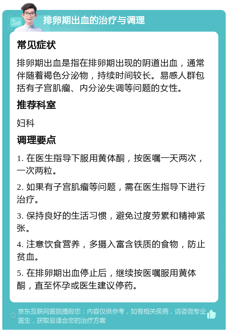 排卵期出血的治疗与调理 常见症状 排卵期出血是指在排卵期出现的阴道出血，通常伴随着褐色分泌物，持续时间较长。易感人群包括有子宫肌瘤、内分泌失调等问题的女性。 推荐科室 妇科 调理要点 1. 在医生指导下服用黄体酮，按医嘱一天两次，一次两粒。 2. 如果有子宫肌瘤等问题，需在医生指导下进行治疗。 3. 保持良好的生活习惯，避免过度劳累和精神紧张。 4. 注意饮食营养，多摄入富含铁质的食物，防止贫血。 5. 在排卵期出血停止后，继续按医嘱服用黄体酮，直至怀孕或医生建议停药。