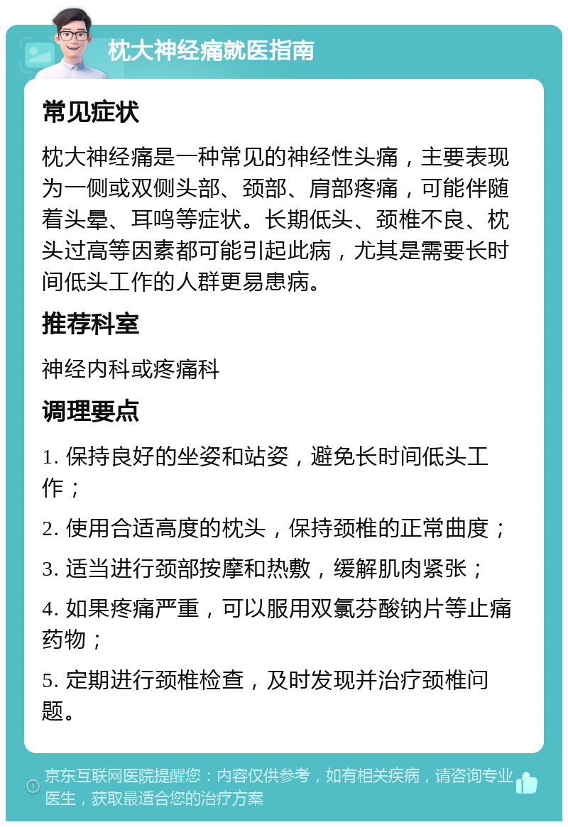 枕大神经痛就医指南 常见症状 枕大神经痛是一种常见的神经性头痛，主要表现为一侧或双侧头部、颈部、肩部疼痛，可能伴随着头晕、耳鸣等症状。长期低头、颈椎不良、枕头过高等因素都可能引起此病，尤其是需要长时间低头工作的人群更易患病。 推荐科室 神经内科或疼痛科 调理要点 1. 保持良好的坐姿和站姿，避免长时间低头工作； 2. 使用合适高度的枕头，保持颈椎的正常曲度； 3. 适当进行颈部按摩和热敷，缓解肌肉紧张； 4. 如果疼痛严重，可以服用双氯芬酸钠片等止痛药物； 5. 定期进行颈椎检查，及时发现并治疗颈椎问题。