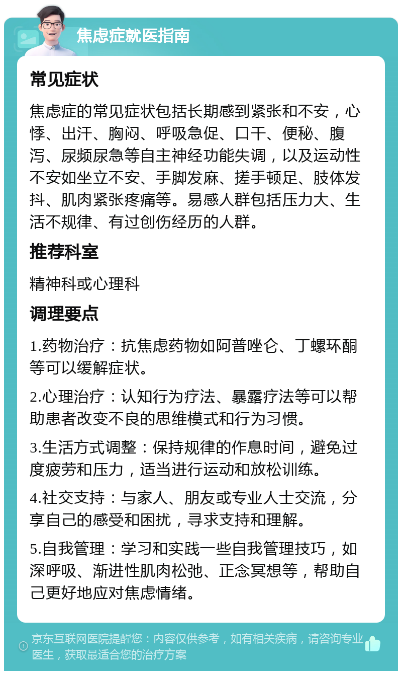 焦虑症就医指南 常见症状 焦虑症的常见症状包括长期感到紧张和不安，心悸、出汗、胸闷、呼吸急促、口干、便秘、腹泻、尿频尿急等自主神经功能失调，以及运动性不安如坐立不安、手脚发麻、搓手顿足、肢体发抖、肌肉紧张疼痛等。易感人群包括压力大、生活不规律、有过创伤经历的人群。 推荐科室 精神科或心理科 调理要点 1.药物治疗：抗焦虑药物如阿普唑仑、丁螺环酮等可以缓解症状。 2.心理治疗：认知行为疗法、暴露疗法等可以帮助患者改变不良的思维模式和行为习惯。 3.生活方式调整：保持规律的作息时间，避免过度疲劳和压力，适当进行运动和放松训练。 4.社交支持：与家人、朋友或专业人士交流，分享自己的感受和困扰，寻求支持和理解。 5.自我管理：学习和实践一些自我管理技巧，如深呼吸、渐进性肌肉松弛、正念冥想等，帮助自己更好地应对焦虑情绪。