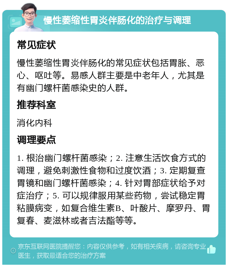 慢性萎缩性胃炎伴肠化的治疗与调理 常见症状 慢性萎缩性胃炎伴肠化的常见症状包括胃胀、恶心、呕吐等。易感人群主要是中老年人，尤其是有幽门螺杆菌感染史的人群。 推荐科室 消化内科 调理要点 1. 根治幽门螺杆菌感染；2. 注意生活饮食方式的调理，避免刺激性食物和过度饮酒；3. 定期复查胃镜和幽门螺杆菌感染；4. 针对胃部症状给予对症治疗；5. 可以规律服用某些药物，尝试稳定胃粘膜病变，如复合维生素B、叶酸片、摩罗丹、胃复春、麦滋林或者吉法酯等等。