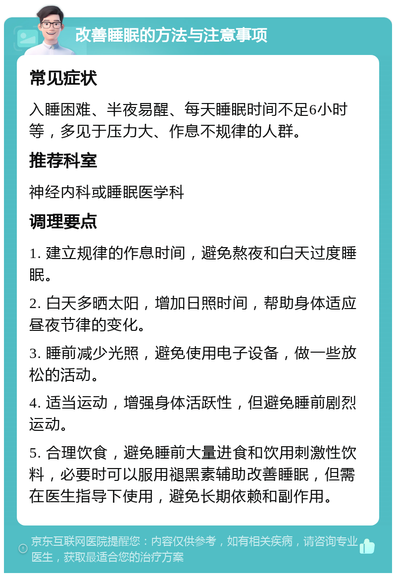 改善睡眠的方法与注意事项 常见症状 入睡困难、半夜易醒、每天睡眠时间不足6小时等，多见于压力大、作息不规律的人群。 推荐科室 神经内科或睡眠医学科 调理要点 1. 建立规律的作息时间，避免熬夜和白天过度睡眠。 2. 白天多晒太阳，增加日照时间，帮助身体适应昼夜节律的变化。 3. 睡前减少光照，避免使用电子设备，做一些放松的活动。 4. 适当运动，增强身体活跃性，但避免睡前剧烈运动。 5. 合理饮食，避免睡前大量进食和饮用刺激性饮料，必要时可以服用褪黑素辅助改善睡眠，但需在医生指导下使用，避免长期依赖和副作用。