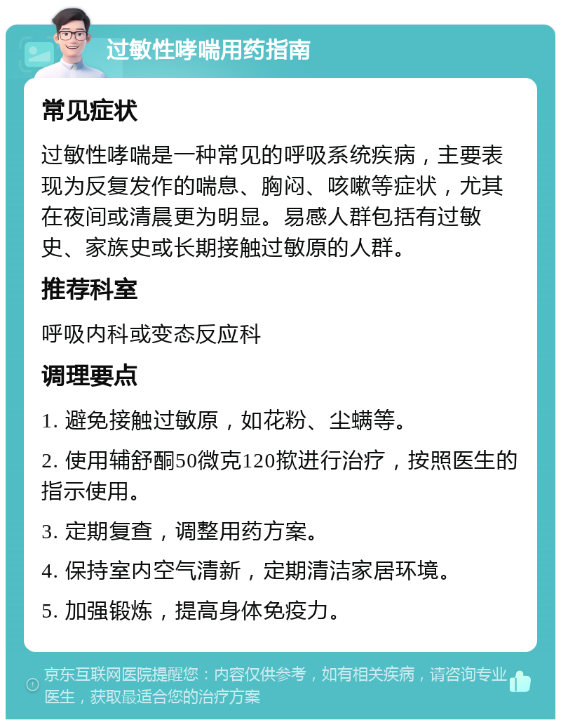 过敏性哮喘用药指南 常见症状 过敏性哮喘是一种常见的呼吸系统疾病，主要表现为反复发作的喘息、胸闷、咳嗽等症状，尤其在夜间或清晨更为明显。易感人群包括有过敏史、家族史或长期接触过敏原的人群。 推荐科室 呼吸内科或变态反应科 调理要点 1. 避免接触过敏原，如花粉、尘螨等。 2. 使用辅舒酮50微克120揿进行治疗，按照医生的指示使用。 3. 定期复查，调整用药方案。 4. 保持室内空气清新，定期清洁家居环境。 5. 加强锻炼，提高身体免疫力。