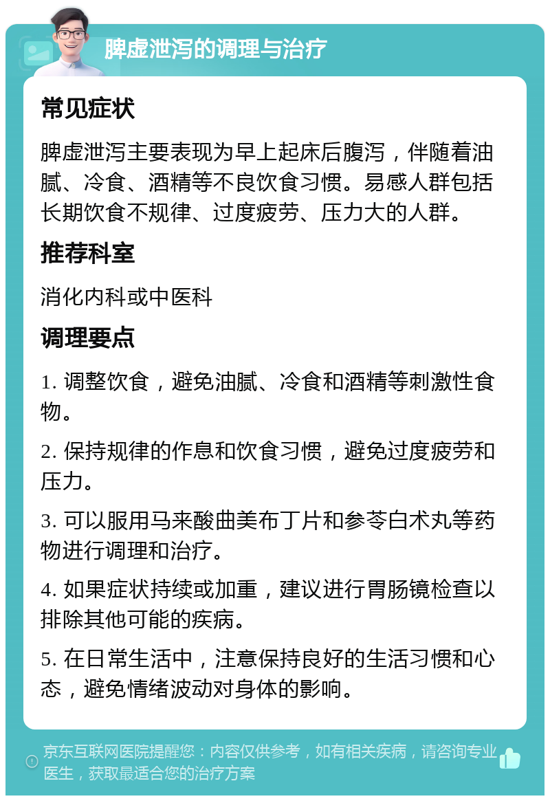 脾虚泄泻的调理与治疗 常见症状 脾虚泄泻主要表现为早上起床后腹泻，伴随着油腻、冷食、酒精等不良饮食习惯。易感人群包括长期饮食不规律、过度疲劳、压力大的人群。 推荐科室 消化内科或中医科 调理要点 1. 调整饮食，避免油腻、冷食和酒精等刺激性食物。 2. 保持规律的作息和饮食习惯，避免过度疲劳和压力。 3. 可以服用马来酸曲美布丁片和参苓白术丸等药物进行调理和治疗。 4. 如果症状持续或加重，建议进行胃肠镜检查以排除其他可能的疾病。 5. 在日常生活中，注意保持良好的生活习惯和心态，避免情绪波动对身体的影响。