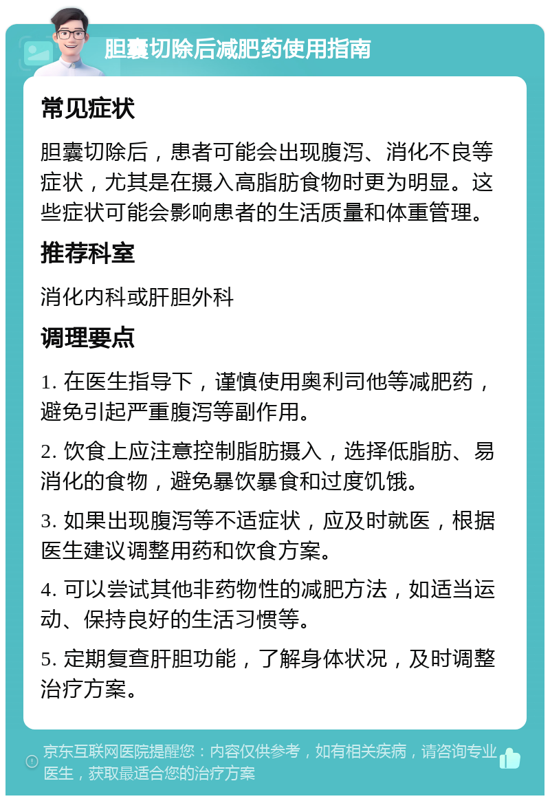 胆囊切除后减肥药使用指南 常见症状 胆囊切除后，患者可能会出现腹泻、消化不良等症状，尤其是在摄入高脂肪食物时更为明显。这些症状可能会影响患者的生活质量和体重管理。 推荐科室 消化内科或肝胆外科 调理要点 1. 在医生指导下，谨慎使用奥利司他等减肥药，避免引起严重腹泻等副作用。 2. 饮食上应注意控制脂肪摄入，选择低脂肪、易消化的食物，避免暴饮暴食和过度饥饿。 3. 如果出现腹泻等不适症状，应及时就医，根据医生建议调整用药和饮食方案。 4. 可以尝试其他非药物性的减肥方法，如适当运动、保持良好的生活习惯等。 5. 定期复查肝胆功能，了解身体状况，及时调整治疗方案。