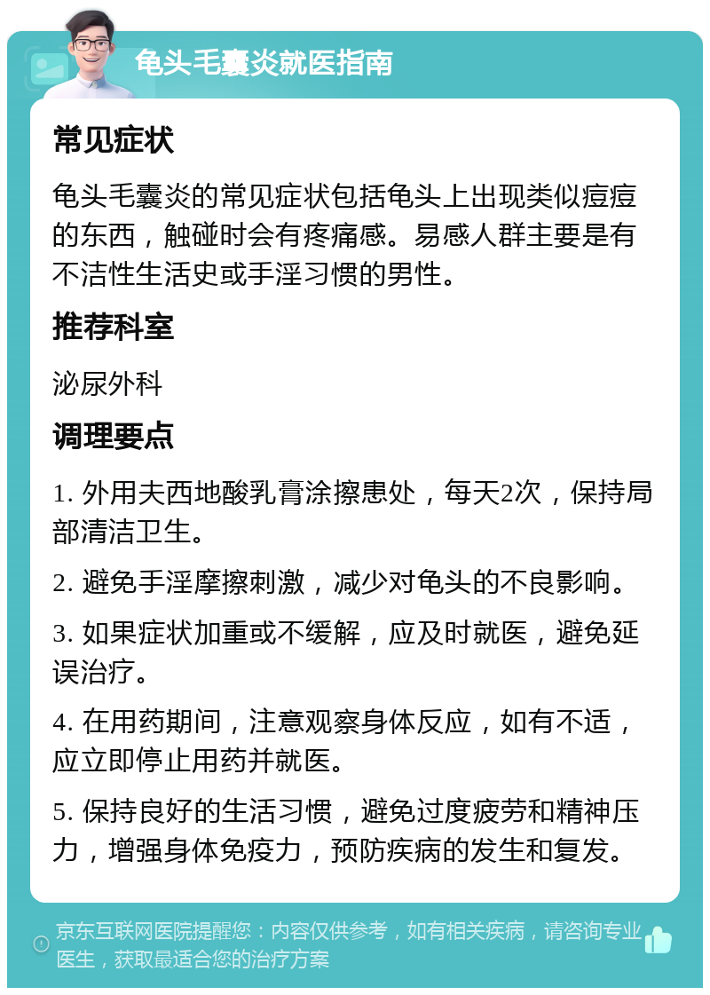 龟头毛囊炎就医指南 常见症状 龟头毛囊炎的常见症状包括龟头上出现类似痘痘的东西，触碰时会有疼痛感。易感人群主要是有不洁性生活史或手淫习惯的男性。 推荐科室 泌尿外科 调理要点 1. 外用夫西地酸乳膏涂擦患处，每天2次，保持局部清洁卫生。 2. 避免手淫摩擦刺激，减少对龟头的不良影响。 3. 如果症状加重或不缓解，应及时就医，避免延误治疗。 4. 在用药期间，注意观察身体反应，如有不适，应立即停止用药并就医。 5. 保持良好的生活习惯，避免过度疲劳和精神压力，增强身体免疫力，预防疾病的发生和复发。