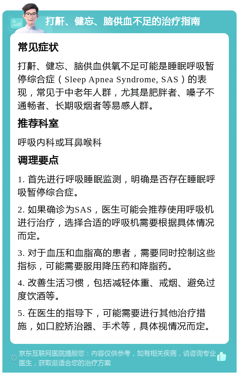 打鼾、健忘、脑供血不足的治疗指南 常见症状 打鼾、健忘、脑供血供氧不足可能是睡眠呼吸暂停综合症（Sleep Apnea Syndrome, SAS）的表现，常见于中老年人群，尤其是肥胖者、嗓子不通畅者、长期吸烟者等易感人群。 推荐科室 呼吸内科或耳鼻喉科 调理要点 1. 首先进行呼吸睡眠监测，明确是否存在睡眠呼吸暂停综合症。 2. 如果确诊为SAS，医生可能会推荐使用呼吸机进行治疗，选择合适的呼吸机需要根据具体情况而定。 3. 对于血压和血脂高的患者，需要同时控制这些指标，可能需要服用降压药和降脂药。 4. 改善生活习惯，包括减轻体重、戒烟、避免过度饮酒等。 5. 在医生的指导下，可能需要进行其他治疗措施，如口腔矫治器、手术等，具体视情况而定。