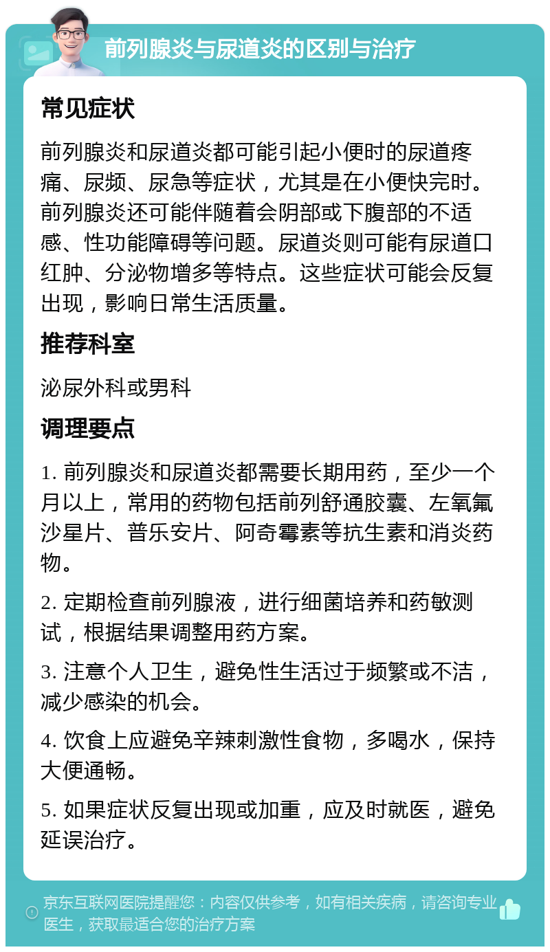 前列腺炎与尿道炎的区别与治疗 常见症状 前列腺炎和尿道炎都可能引起小便时的尿道疼痛、尿频、尿急等症状，尤其是在小便快完时。前列腺炎还可能伴随着会阴部或下腹部的不适感、性功能障碍等问题。尿道炎则可能有尿道口红肿、分泌物增多等特点。这些症状可能会反复出现，影响日常生活质量。 推荐科室 泌尿外科或男科 调理要点 1. 前列腺炎和尿道炎都需要长期用药，至少一个月以上，常用的药物包括前列舒通胶囊、左氧氟沙星片、普乐安片、阿奇霉素等抗生素和消炎药物。 2. 定期检查前列腺液，进行细菌培养和药敏测试，根据结果调整用药方案。 3. 注意个人卫生，避免性生活过于频繁或不洁，减少感染的机会。 4. 饮食上应避免辛辣刺激性食物，多喝水，保持大便通畅。 5. 如果症状反复出现或加重，应及时就医，避免延误治疗。