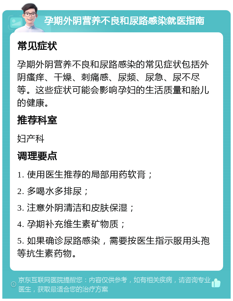 孕期外阴营养不良和尿路感染就医指南 常见症状 孕期外阴营养不良和尿路感染的常见症状包括外阴瘙痒、干燥、刺痛感、尿频、尿急、尿不尽等。这些症状可能会影响孕妇的生活质量和胎儿的健康。 推荐科室 妇产科 调理要点 1. 使用医生推荐的局部用药软膏； 2. 多喝水多排尿； 3. 注意外阴清洁和皮肤保湿； 4. 孕期补充维生素矿物质； 5. 如果确诊尿路感染，需要按医生指示服用头孢等抗生素药物。