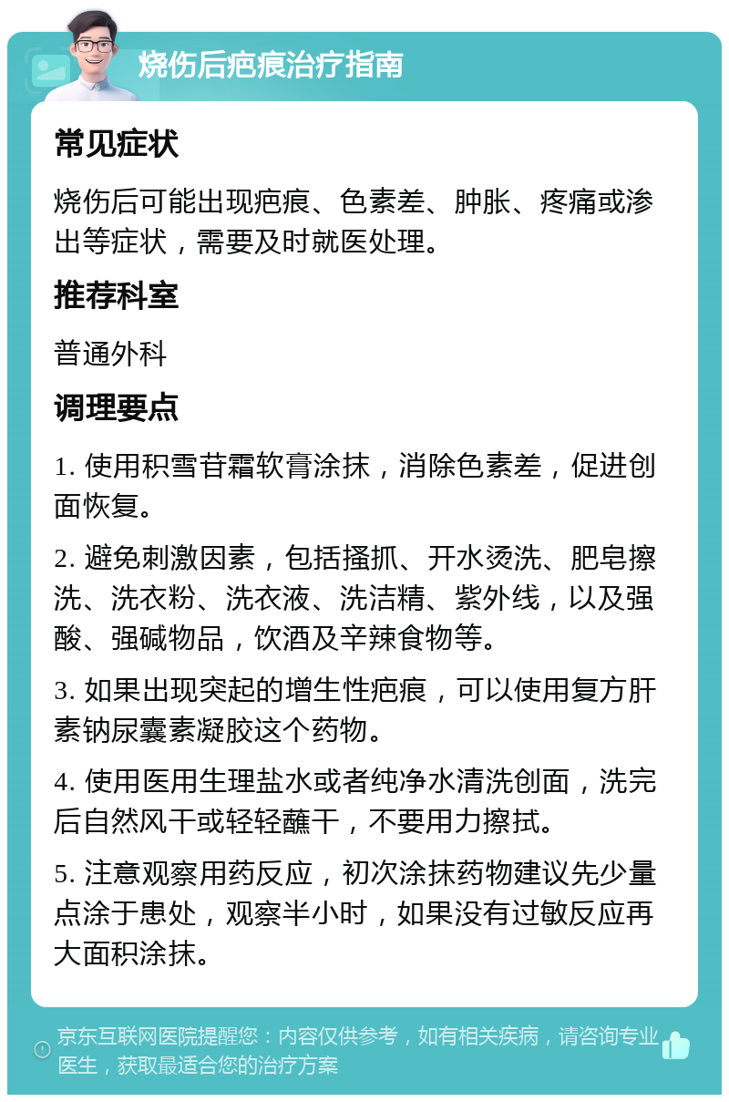 烧伤后疤痕治疗指南 常见症状 烧伤后可能出现疤痕、色素差、肿胀、疼痛或渗出等症状，需要及时就医处理。 推荐科室 普通外科 调理要点 1. 使用积雪苷霜软膏涂抹，消除色素差，促进创面恢复。 2. 避免刺激因素，包括搔抓、开水烫洗、肥皂擦洗、洗衣粉、洗衣液、洗洁精、紫外线，以及强酸、强碱物品，饮酒及辛辣食物等。 3. 如果出现突起的增生性疤痕，可以使用复方肝素钠尿囊素凝胶这个药物。 4. 使用医用生理盐水或者纯净水清洗创面，洗完后自然风干或轻轻蘸干，不要用力擦拭。 5. 注意观察用药反应，初次涂抹药物建议先少量点涂于患处，观察半小时，如果没有过敏反应再大面积涂抹。