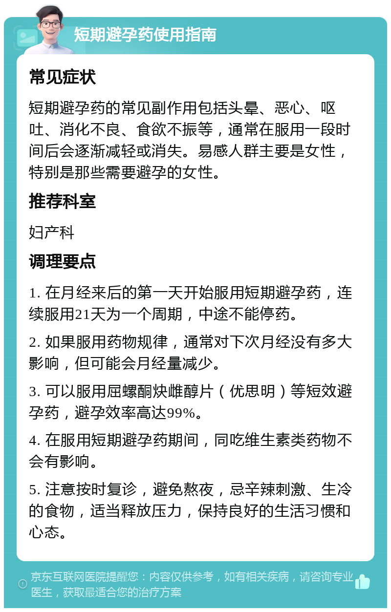 短期避孕药使用指南 常见症状 短期避孕药的常见副作用包括头晕、恶心、呕吐、消化不良、食欲不振等，通常在服用一段时间后会逐渐减轻或消失。易感人群主要是女性，特别是那些需要避孕的女性。 推荐科室 妇产科 调理要点 1. 在月经来后的第一天开始服用短期避孕药，连续服用21天为一个周期，中途不能停药。 2. 如果服用药物规律，通常对下次月经没有多大影响，但可能会月经量减少。 3. 可以服用屈螺酮炔雌醇片（优思明）等短效避孕药，避孕效率高达99%。 4. 在服用短期避孕药期间，同吃维生素类药物不会有影响。 5. 注意按时复诊，避免熬夜，忌辛辣刺激、生冷的食物，适当释放压力，保持良好的生活习惯和心态。