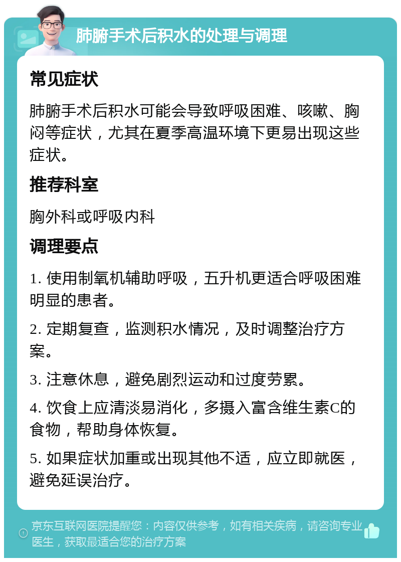 肺腑手术后积水的处理与调理 常见症状 肺腑手术后积水可能会导致呼吸困难、咳嗽、胸闷等症状，尤其在夏季高温环境下更易出现这些症状。 推荐科室 胸外科或呼吸内科 调理要点 1. 使用制氧机辅助呼吸，五升机更适合呼吸困难明显的患者。 2. 定期复查，监测积水情况，及时调整治疗方案。 3. 注意休息，避免剧烈运动和过度劳累。 4. 饮食上应清淡易消化，多摄入富含维生素C的食物，帮助身体恢复。 5. 如果症状加重或出现其他不适，应立即就医，避免延误治疗。