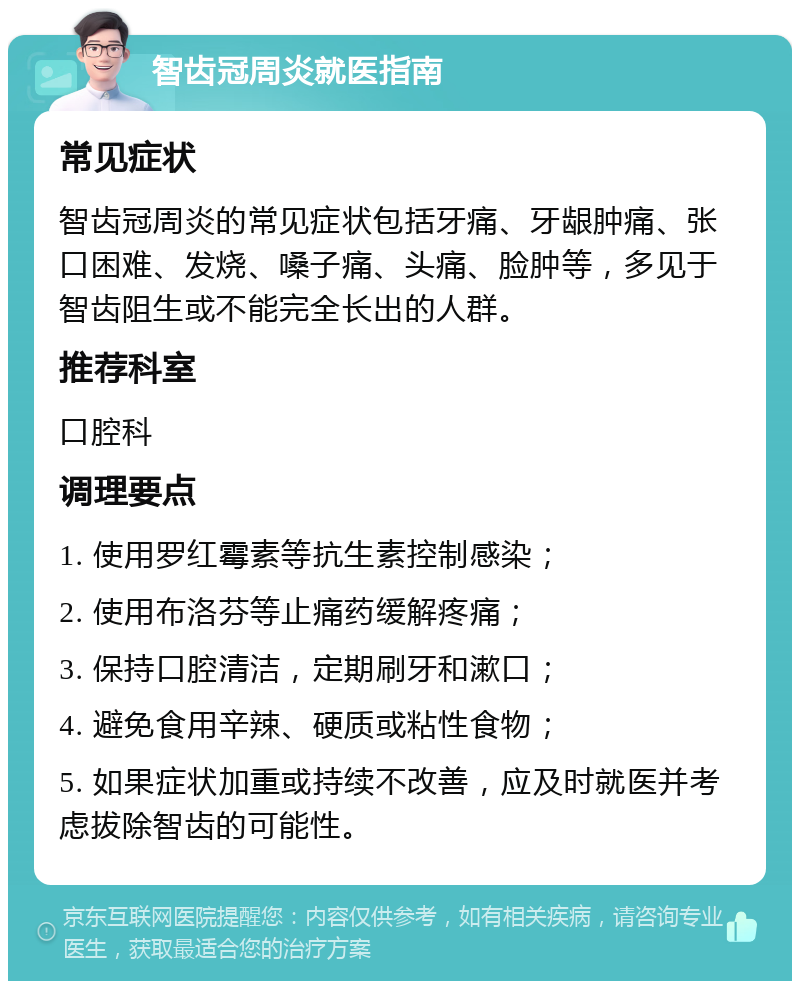 智齿冠周炎就医指南 常见症状 智齿冠周炎的常见症状包括牙痛、牙龈肿痛、张口困难、发烧、嗓子痛、头痛、脸肿等，多见于智齿阻生或不能完全长出的人群。 推荐科室 口腔科 调理要点 1. 使用罗红霉素等抗生素控制感染； 2. 使用布洛芬等止痛药缓解疼痛； 3. 保持口腔清洁，定期刷牙和漱口； 4. 避免食用辛辣、硬质或粘性食物； 5. 如果症状加重或持续不改善，应及时就医并考虑拔除智齿的可能性。