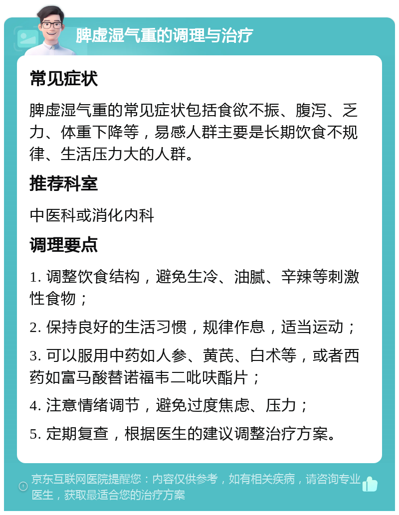 脾虚湿气重的调理与治疗 常见症状 脾虚湿气重的常见症状包括食欲不振、腹泻、乏力、体重下降等，易感人群主要是长期饮食不规律、生活压力大的人群。 推荐科室 中医科或消化内科 调理要点 1. 调整饮食结构，避免生冷、油腻、辛辣等刺激性食物； 2. 保持良好的生活习惯，规律作息，适当运动； 3. 可以服用中药如人参、黄芪、白术等，或者西药如富马酸替诺福韦二吡呋酯片； 4. 注意情绪调节，避免过度焦虑、压力； 5. 定期复查，根据医生的建议调整治疗方案。