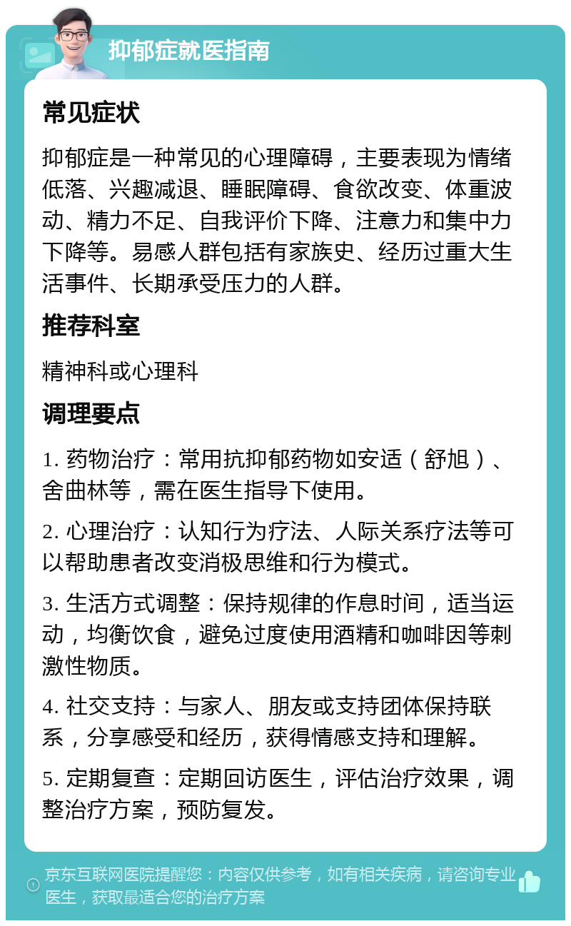 抑郁症就医指南 常见症状 抑郁症是一种常见的心理障碍，主要表现为情绪低落、兴趣减退、睡眠障碍、食欲改变、体重波动、精力不足、自我评价下降、注意力和集中力下降等。易感人群包括有家族史、经历过重大生活事件、长期承受压力的人群。 推荐科室 精神科或心理科 调理要点 1. 药物治疗：常用抗抑郁药物如安适（舒旭）、舍曲林等，需在医生指导下使用。 2. 心理治疗：认知行为疗法、人际关系疗法等可以帮助患者改变消极思维和行为模式。 3. 生活方式调整：保持规律的作息时间，适当运动，均衡饮食，避免过度使用酒精和咖啡因等刺激性物质。 4. 社交支持：与家人、朋友或支持团体保持联系，分享感受和经历，获得情感支持和理解。 5. 定期复查：定期回访医生，评估治疗效果，调整治疗方案，预防复发。