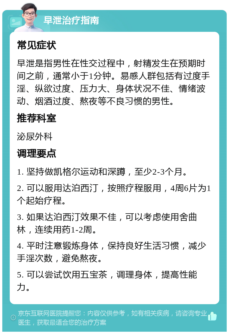 早泄治疗指南 常见症状 早泄是指男性在性交过程中，射精发生在预期时间之前，通常小于1分钟。易感人群包括有过度手淫、纵欲过度、压力大、身体状况不佳、情绪波动、烟酒过度、熬夜等不良习惯的男性。 推荐科室 泌尿外科 调理要点 1. 坚持做凯格尔运动和深蹲，至少2-3个月。 2. 可以服用达泊西汀，按照疗程服用，4周6片为1个起始疗程。 3. 如果达泊西汀效果不佳，可以考虑使用舍曲林，连续用药1-2周。 4. 平时注意锻炼身体，保持良好生活习惯，减少手淫次数，避免熬夜。 5. 可以尝试饮用五宝茶，调理身体，提高性能力。