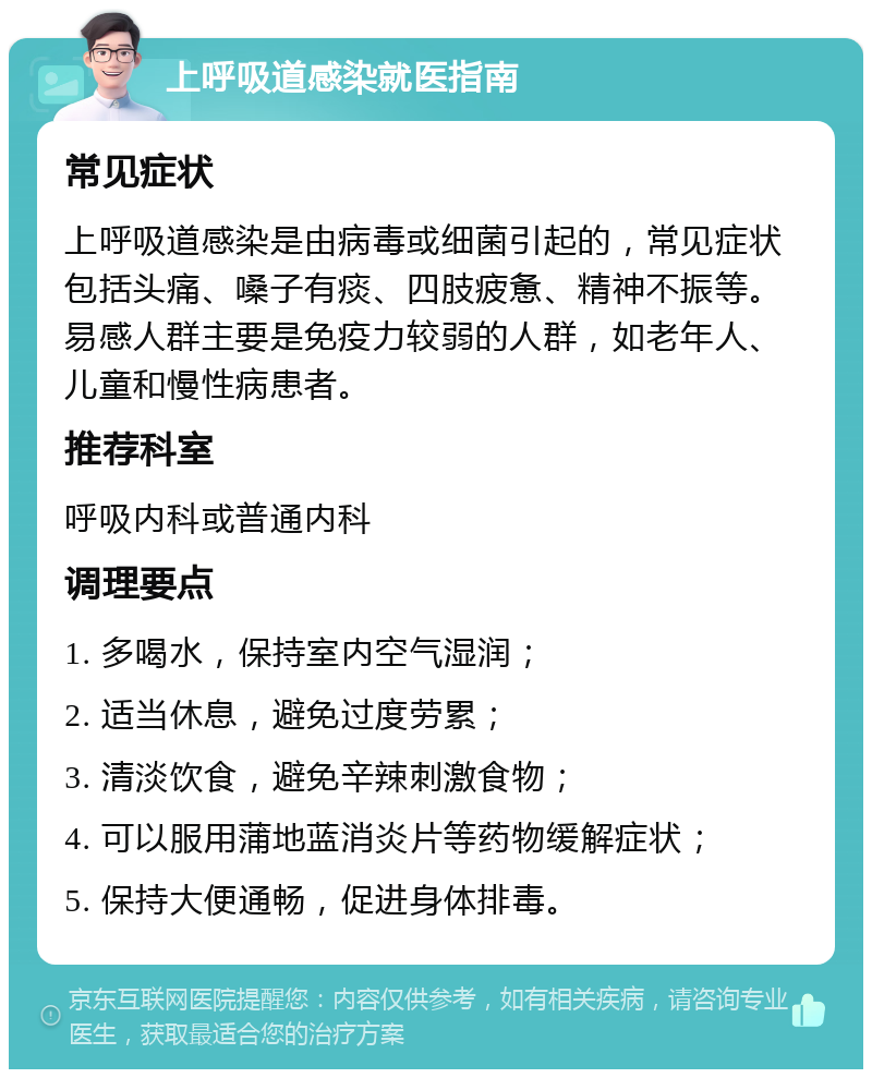 上呼吸道感染就医指南 常见症状 上呼吸道感染是由病毒或细菌引起的，常见症状包括头痛、嗓子有痰、四肢疲惫、精神不振等。易感人群主要是免疫力较弱的人群，如老年人、儿童和慢性病患者。 推荐科室 呼吸内科或普通内科 调理要点 1. 多喝水，保持室内空气湿润； 2. 适当休息，避免过度劳累； 3. 清淡饮食，避免辛辣刺激食物； 4. 可以服用蒲地蓝消炎片等药物缓解症状； 5. 保持大便通畅，促进身体排毒。