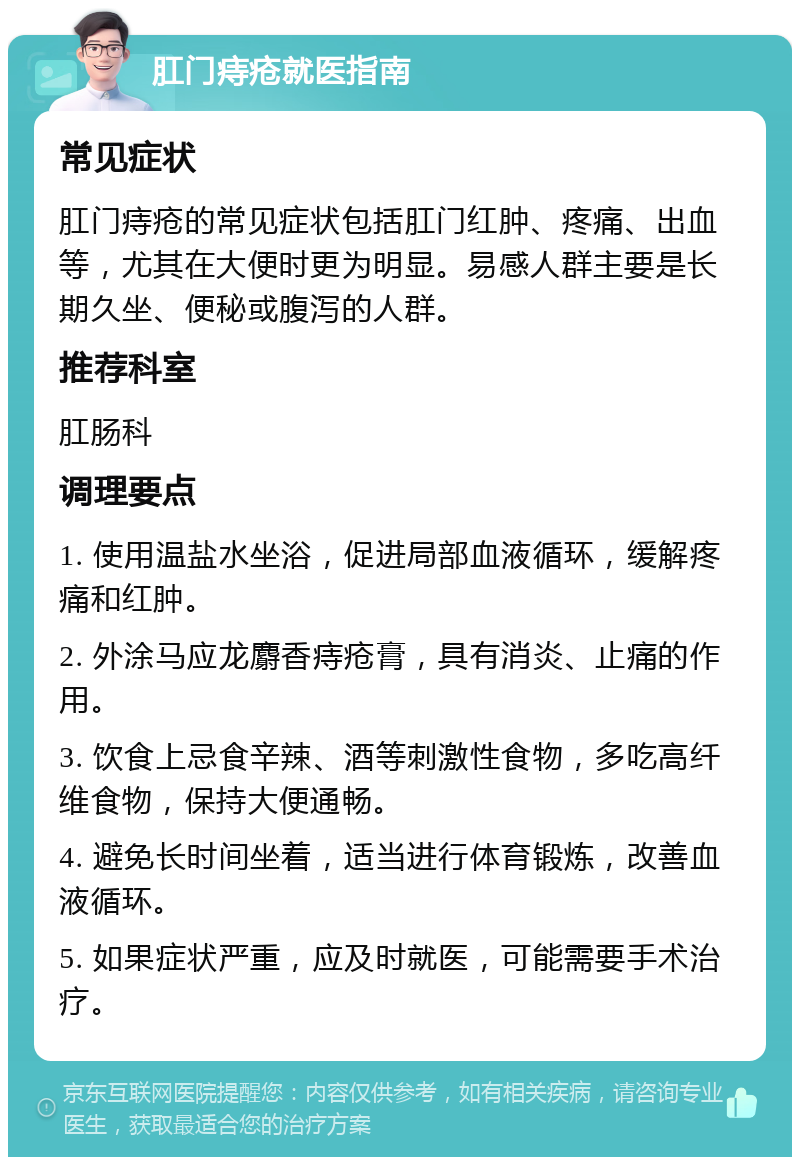 肛门痔疮就医指南 常见症状 肛门痔疮的常见症状包括肛门红肿、疼痛、出血等，尤其在大便时更为明显。易感人群主要是长期久坐、便秘或腹泻的人群。 推荐科室 肛肠科 调理要点 1. 使用温盐水坐浴，促进局部血液循环，缓解疼痛和红肿。 2. 外涂马应龙麝香痔疮膏，具有消炎、止痛的作用。 3. 饮食上忌食辛辣、酒等刺激性食物，多吃高纤维食物，保持大便通畅。 4. 避免长时间坐着，适当进行体育锻炼，改善血液循环。 5. 如果症状严重，应及时就医，可能需要手术治疗。