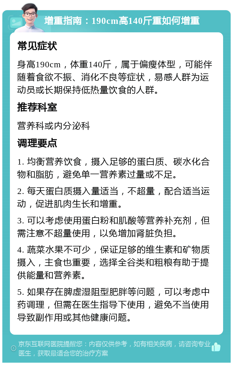 增重指南：190cm高140斤重如何增重 常见症状 身高190cm，体重140斤，属于偏瘦体型，可能伴随着食欲不振、消化不良等症状，易感人群为运动员或长期保持低热量饮食的人群。 推荐科室 营养科或内分泌科 调理要点 1. 均衡营养饮食，摄入足够的蛋白质、碳水化合物和脂肪，避免单一营养素过量或不足。 2. 每天蛋白质摄入量适当，不超量，配合适当运动，促进肌肉生长和增重。 3. 可以考虑使用蛋白粉和肌酸等营养补充剂，但需注意不超量使用，以免增加肾脏负担。 4. 蔬菜水果不可少，保证足够的维生素和矿物质摄入，主食也重要，选择全谷类和粗粮有助于提供能量和营养素。 5. 如果存在脾虚湿阻型肥胖等问题，可以考虑中药调理，但需在医生指导下使用，避免不当使用导致副作用或其他健康问题。