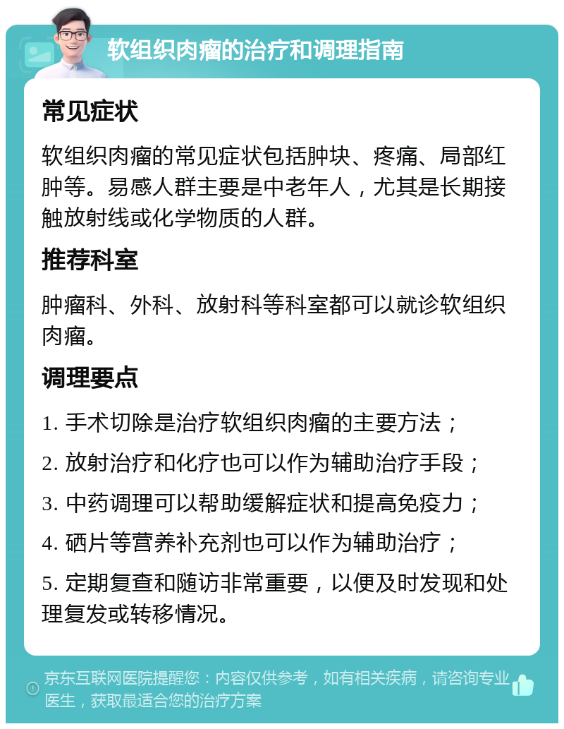 软组织肉瘤的治疗和调理指南 常见症状 软组织肉瘤的常见症状包括肿块、疼痛、局部红肿等。易感人群主要是中老年人，尤其是长期接触放射线或化学物质的人群。 推荐科室 肿瘤科、外科、放射科等科室都可以就诊软组织肉瘤。 调理要点 1. 手术切除是治疗软组织肉瘤的主要方法； 2. 放射治疗和化疗也可以作为辅助治疗手段； 3. 中药调理可以帮助缓解症状和提高免疫力； 4. 硒片等营养补充剂也可以作为辅助治疗； 5. 定期复查和随访非常重要，以便及时发现和处理复发或转移情况。