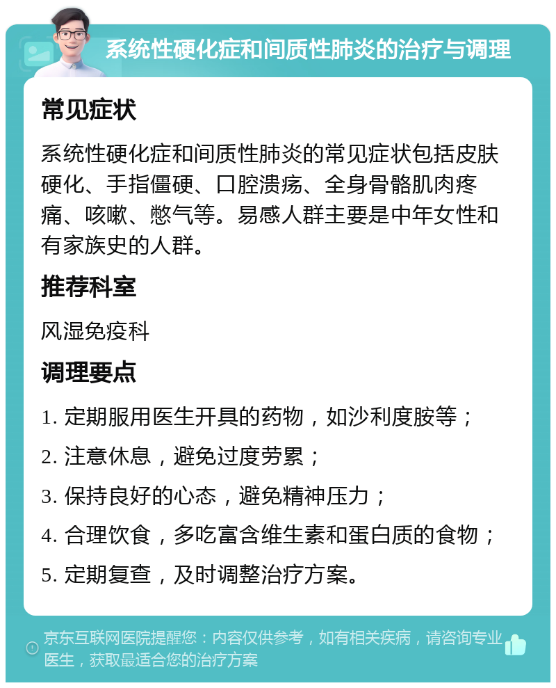 系统性硬化症和间质性肺炎的治疗与调理 常见症状 系统性硬化症和间质性肺炎的常见症状包括皮肤硬化、手指僵硬、口腔溃疡、全身骨骼肌肉疼痛、咳嗽、憋气等。易感人群主要是中年女性和有家族史的人群。 推荐科室 风湿免疫科 调理要点 1. 定期服用医生开具的药物，如沙利度胺等； 2. 注意休息，避免过度劳累； 3. 保持良好的心态，避免精神压力； 4. 合理饮食，多吃富含维生素和蛋白质的食物； 5. 定期复查，及时调整治疗方案。