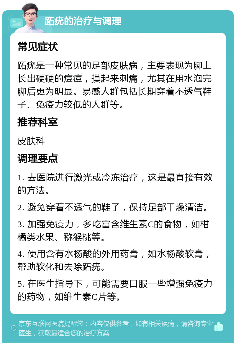 跖疣的治疗与调理 常见症状 跖疣是一种常见的足部皮肤病，主要表现为脚上长出硬硬的痘痘，摸起来刺痛，尤其在用水泡完脚后更为明显。易感人群包括长期穿着不透气鞋子、免疫力较低的人群等。 推荐科室 皮肤科 调理要点 1. 去医院进行激光或冷冻治疗，这是最直接有效的方法。 2. 避免穿着不透气的鞋子，保持足部干燥清洁。 3. 加强免疫力，多吃富含维生素C的食物，如柑橘类水果、猕猴桃等。 4. 使用含有水杨酸的外用药膏，如水杨酸软膏，帮助软化和去除跖疣。 5. 在医生指导下，可能需要口服一些增强免疫力的药物，如维生素C片等。